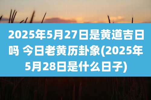2025年5月27日是黄道吉日吗 今日老黄历卦象(2025年5月28日是什么日子)