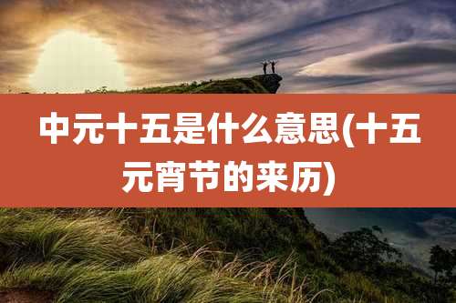 中元十五是什么意思(十五元宵节的来历)