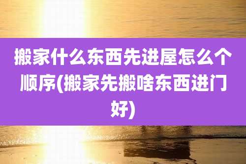 搬家什么东西先进屋怎么个顺序(搬家先搬啥东西进门好)