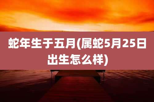 蛇年生于五月(属蛇5月25日出生怎么样)