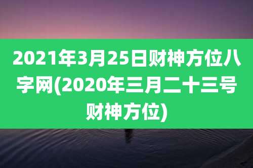 2021年3月25日财神方位八字网(2020年三月二十三号财神方位)