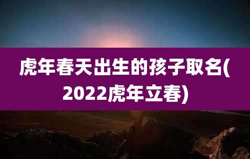 虎年春天出生的孩子取名(2022虎年立春)