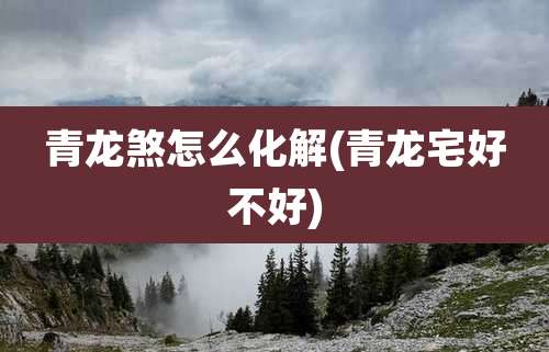 青龙煞怎么化解(青龙宅好不好)