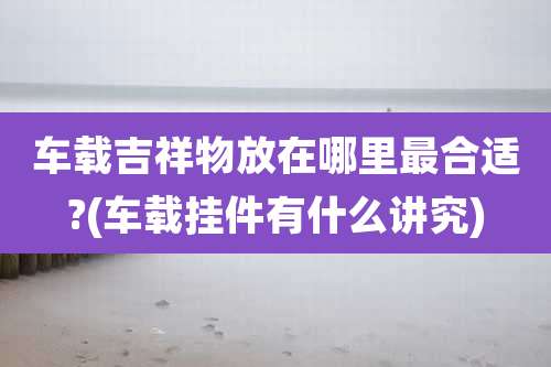 车载吉祥物放在哪里最合适?(车载挂件有什么讲究)
