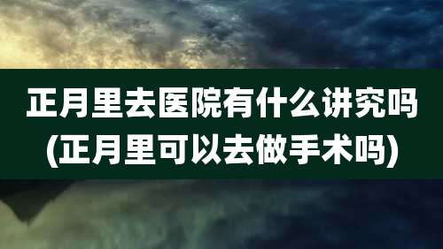 正月里去医院有什么讲究吗(正月里可以去做手术吗)