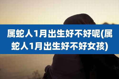 属蛇人1月出生好不好呢(属蛇人1月出生好不好女孩)
