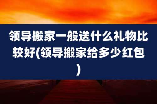 领导搬家一般送什么礼物比较好(领导搬家给多少红包)
