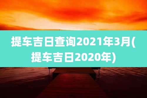提车吉日查询2021年3月(提车吉日2020年)
