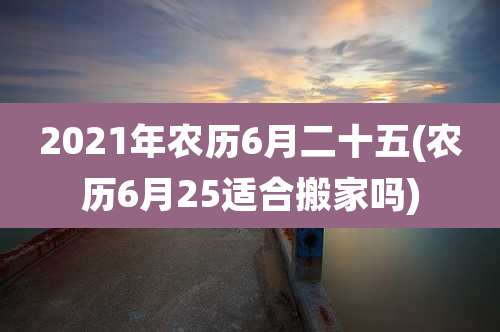 2021年农历6月二十五(农历6月25适合搬家吗)