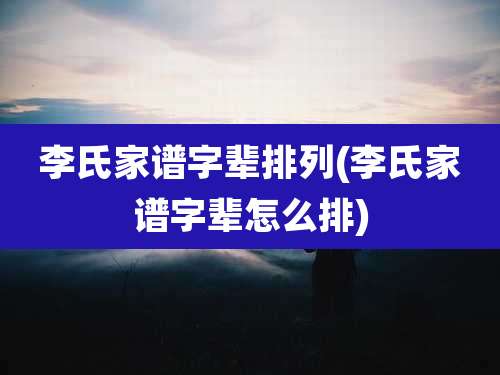 李氏家谱字辈排列(李氏家谱字辈怎么排)