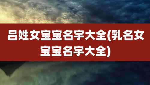 吕姓女宝宝名字大全(乳名女宝宝名字大全)