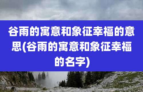 谷雨的寓意和象征幸福的意思(谷雨的寓意和象征幸福的名字)
