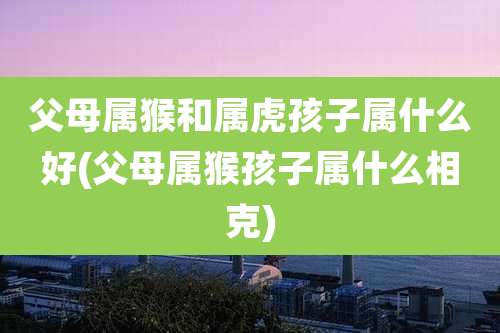 父母属猴和属虎孩子属什么好(父母属猴孩子属什么相克)