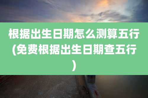 根据出生日期怎么测算五行(免费根据出生日期查五行)