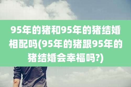 95年的猪和95年的猪结婚相配吗(95年的猪跟95年的猪结婚会幸福吗?)