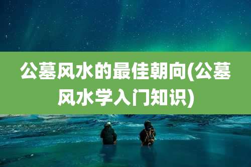 公墓风水的最佳朝向(公墓风水学入门知识)