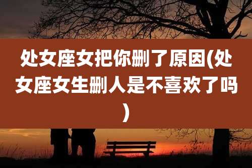 处女座女把你删了原因(处女座女生删人是不喜欢了吗)