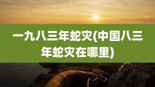 一九八三年蛇灾(中国八三年蛇灾在哪里)
