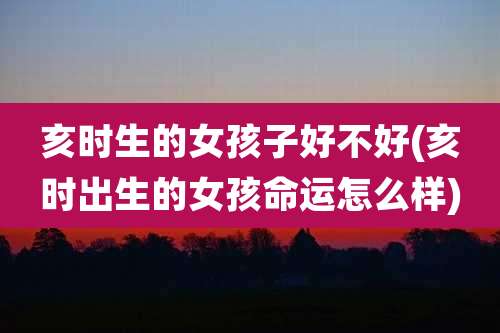 亥时生的女孩子好不好(亥时出生的女孩命运怎么样)