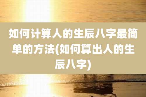 如何计算人的生辰八字最简单的方法(如何算出人的生辰八字)