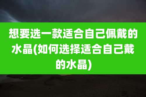 想要选一款适合自己佩戴的水晶(如何选择适合自己戴的水晶)