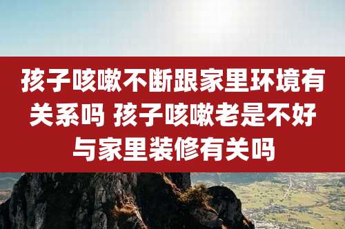 孩子咳嗽不断跟家里环境有关系吗 孩子咳嗽老是不好与家里装修有关吗