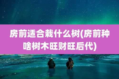 房前适合栽什么树(房前种啥树木旺财旺后代)