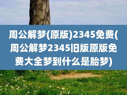 周公解梦(原版)2345免费(周公解梦2345旧版原版免费大全梦到什么是胎梦)