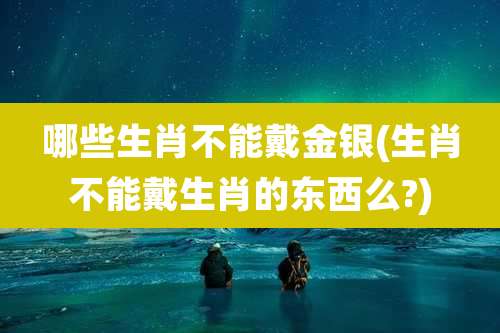 哪些生肖不能戴金银(生肖不能戴生肖的东西么?)