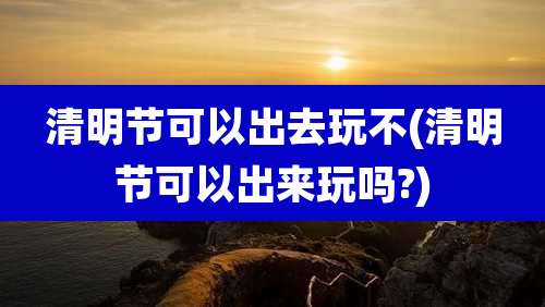 清明节可以出去玩不(清明节可以出来玩吗?)