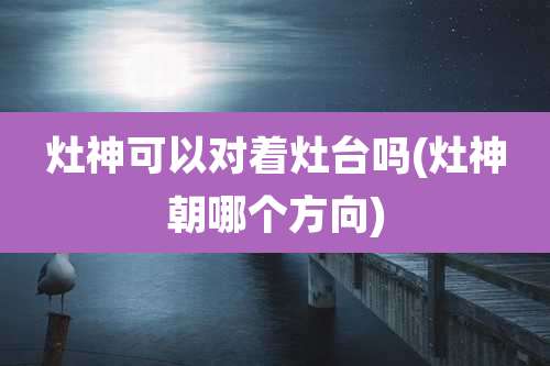 灶神可以对着灶台吗(灶神朝哪个方向)