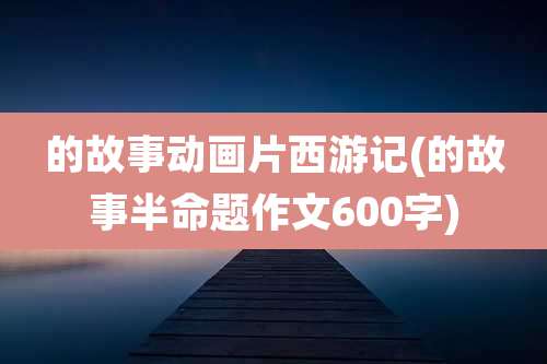 的故事动画片西游记(的故事半命题作文600字)