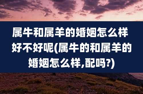 属牛和属羊的婚姻怎么样 好不好呢(属牛的和属羊的婚姻怎么样,配吗?)