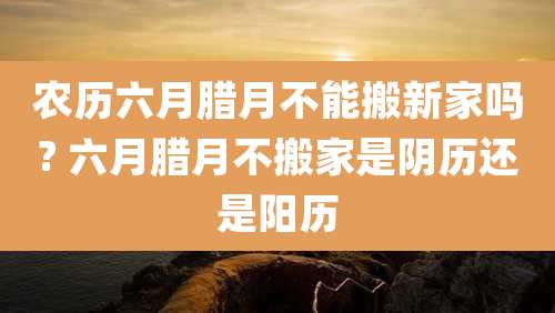 农历六月腊月不能搬新家吗? 六月腊月不搬家是阴历还是阳历