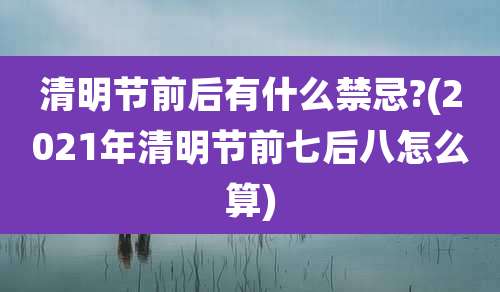 清明节前后有什么禁忌?(2021年清明节前七后八怎么算)