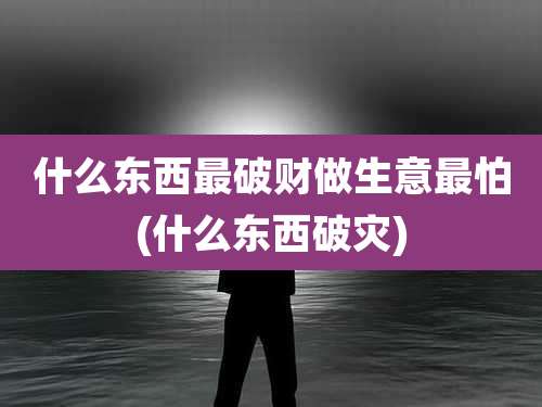 什么东西最破财做生意最怕(什么东西破灾)