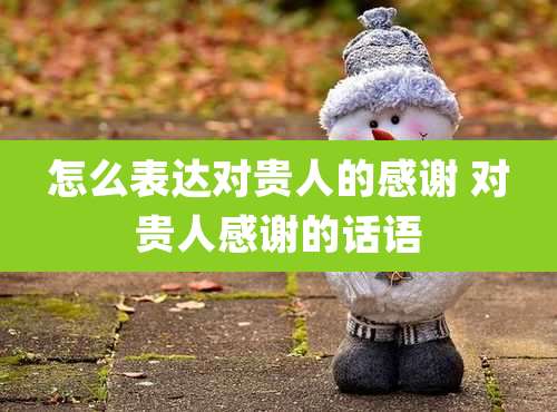 怎么表达对贵人的感谢 对贵人感谢的话语