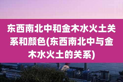 东西南北中和金木水火土关系和颜色(东西南北中与金木水火土的关系)
