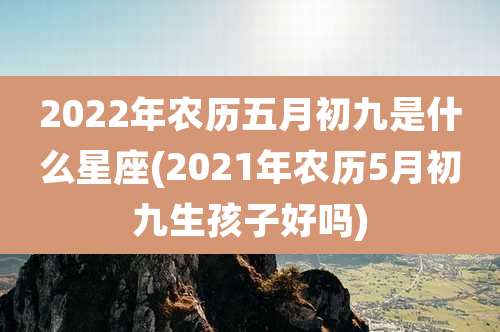 2022年农历五月初九是什么星座(2021年农历5月初九生孩子好吗)
