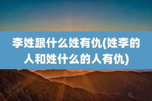 李姓跟什么姓有仇(姓李的人和姓什么的人有仇)