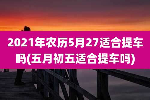 2021年农历5月27适合提车吗(五月初五适合提车吗)