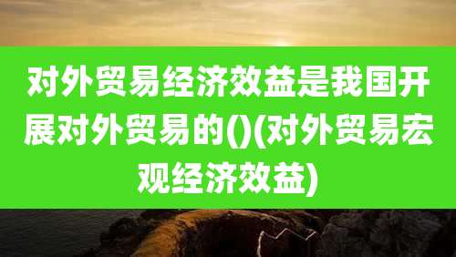 对外贸易经济效益是我国开展对外贸易的()(对外贸易宏观经济效益)