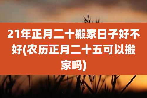 21年正月二十搬家日子好不好(农历正月二十五可以搬家吗)