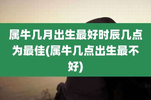 属牛几月出生最好时辰几点为最佳(属牛几点出生最不好)