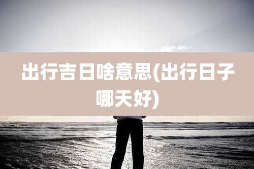 出行吉日啥意思(出行日子哪天好)