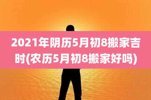 2021年阴历5月初8搬家吉时(农历5月初8搬家好吗)