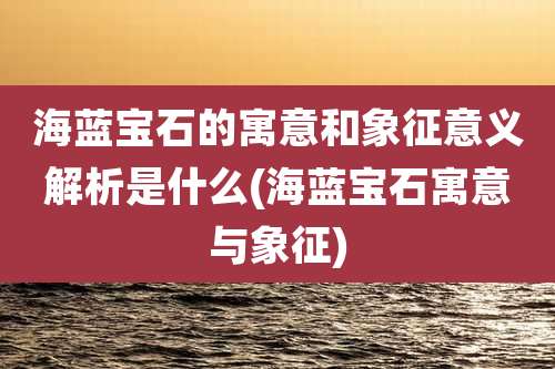 海蓝宝石的寓意和象征意义解析是什么(海蓝宝石寓意与象征)