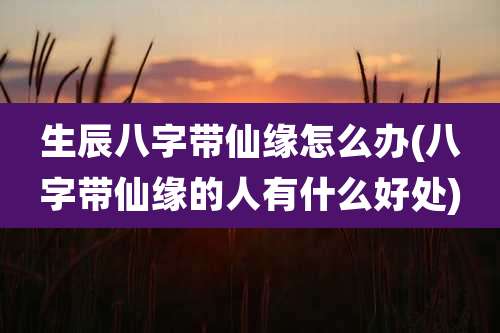 生辰八字带仙缘怎么办(八字带仙缘的人有什么好处)