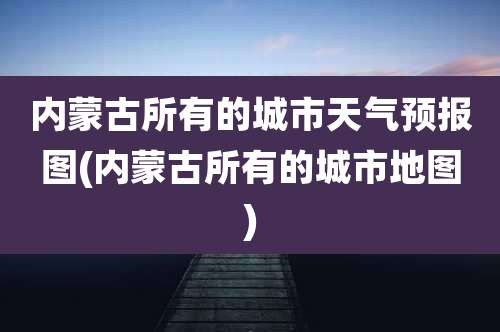 内蒙古所有的城市天气预报图(内蒙古所有的城市地图)