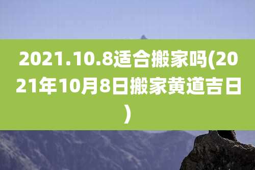 2021.10.8适合搬家吗(2021年10月8日搬家黄道吉日)